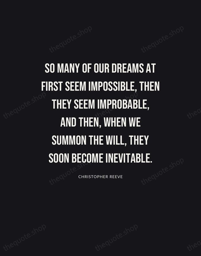 So many of our dreams at first seem impossible, then they seem… — Christopher Reeve | Printable Wall Art — Poster Condensed