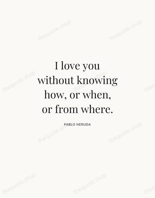 I love you without knowing how, or when, or from where. — Pablo Neruda | Printable Wall Art — Atelier Serif