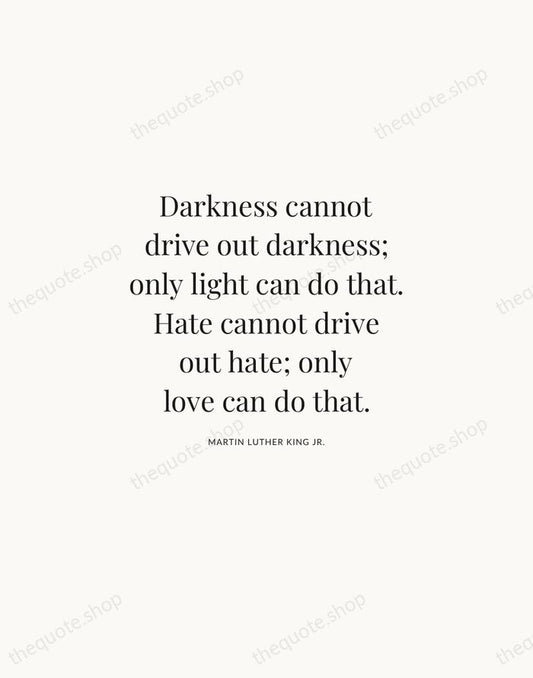 Darkness cannot drive out darkness; only light can do that. Hate cannot… — Martin Luther King Jr. | Printable Wall Art — Atelier Serif
