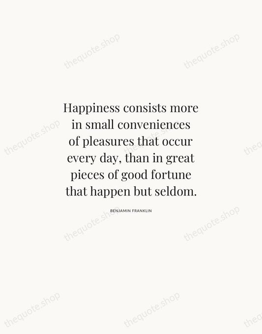 Happiness consists more in small conveniences of pleasures that occur every day… — Benjamin Franklin | Printable Wall Art — Atelier Serif