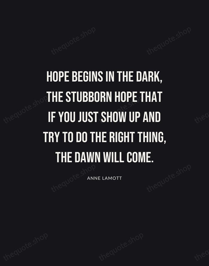 Hope begins in the dark, the stubborn hope that if you just… — Anne Lamott | Printable Wall Art — Poster Condensed