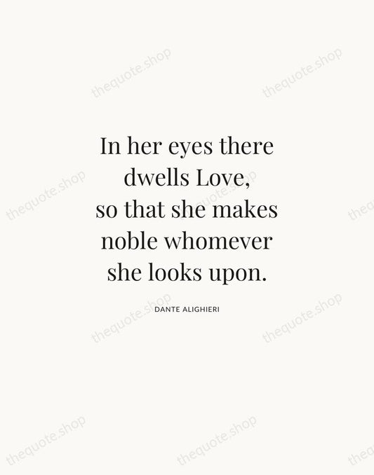 In her eyes there dwells Love, so that she makes noble whomever… — Dante Alighieri | Printable Wall Art — Atelier Serif